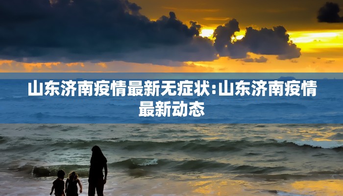 山东济南疫情最新无症状:山东济南疫情最新动态