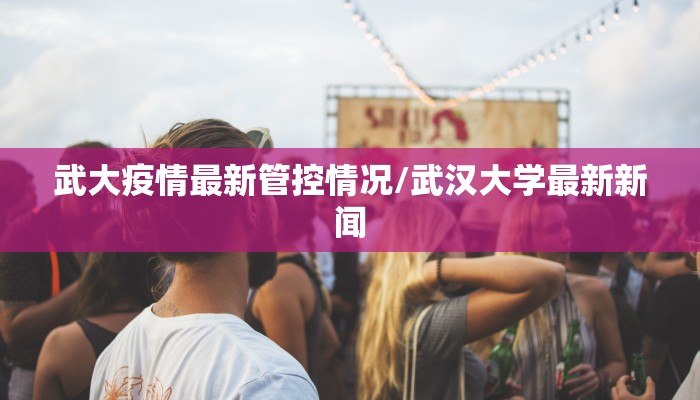 武大疫情最新管控情况/武汉大学最新新闻