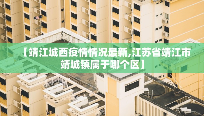 【靖江城西疫情情况最新,江苏省靖江市靖城镇属于哪个区】