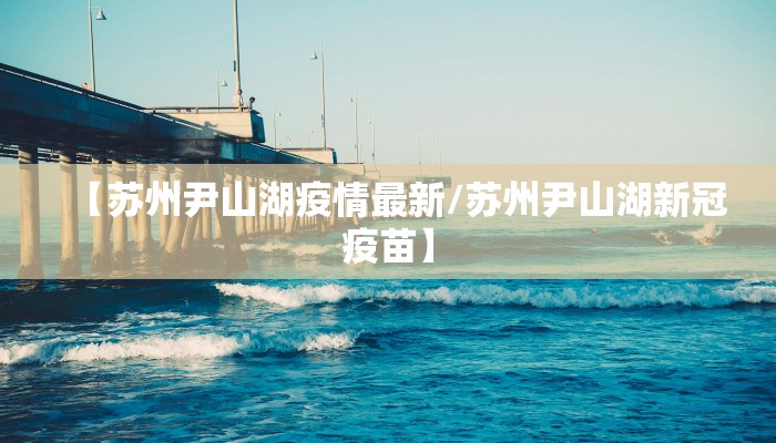 【苏州尹山湖疫情最新/苏州尹山湖新冠疫苗】