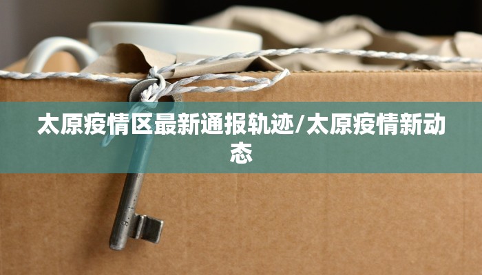 太原疫情区最新通报轨迹/太原疫情新动态