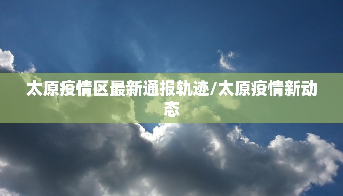 太原疫情区最新通报轨迹/太原疫情新动态