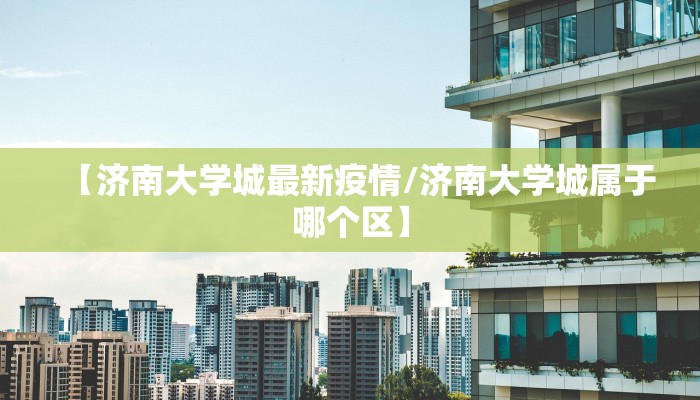 【济南大学城最新疫情/济南大学城属于哪个区】
