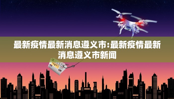 最新疫情最新消息遵义市:最新疫情最新消息遵义市新闻