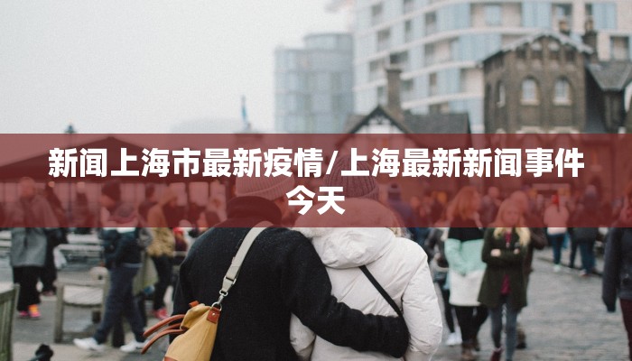新闻上海市最新疫情/上海最新新闻事件今天