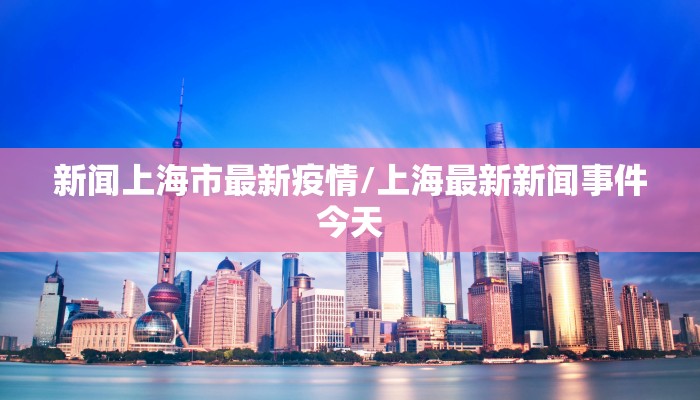 新闻上海市最新疫情/上海最新新闻事件今天