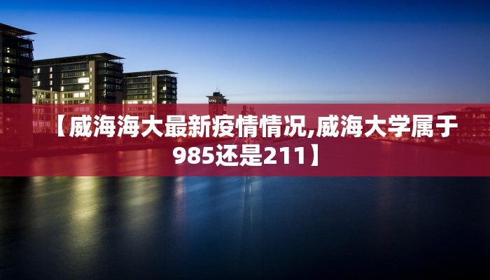 【威海海大最新疫情情况,威海大学属于985还是211】