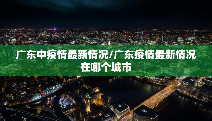 广东中疫情最新情况/广东疫情最新情况在哪个城市