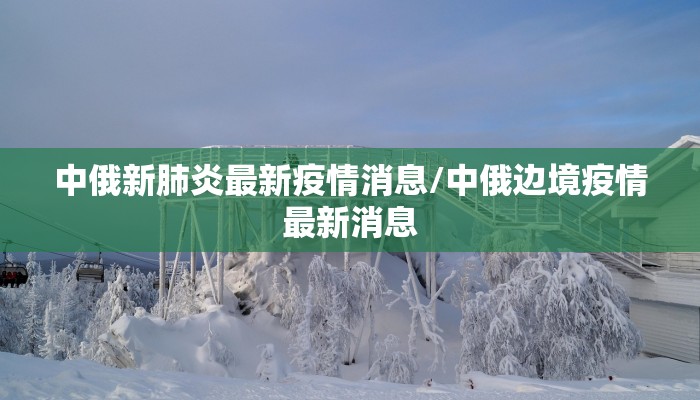 中俄新肺炎最新疫情消息/中俄边境疫情最新消息