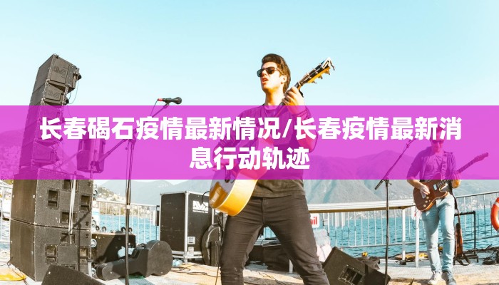 长春碣石疫情最新情况/长春疫情最新消息行动轨迹