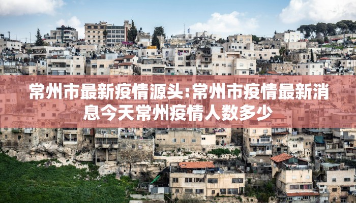 常州市最新疫情源头:常州市疫情最新消息今天常州疫情人数多少