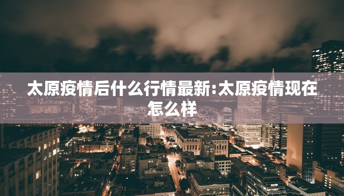太原疫情后什么行情最新:太原疫情现在怎么样